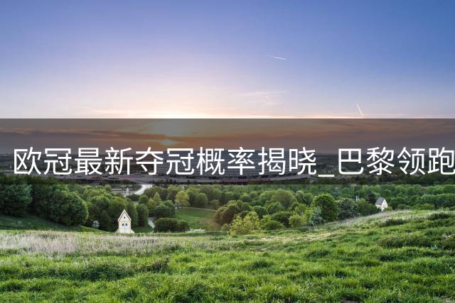 欧冠最新夺冠概率揭晓 巴黎领跑众豪门紧追